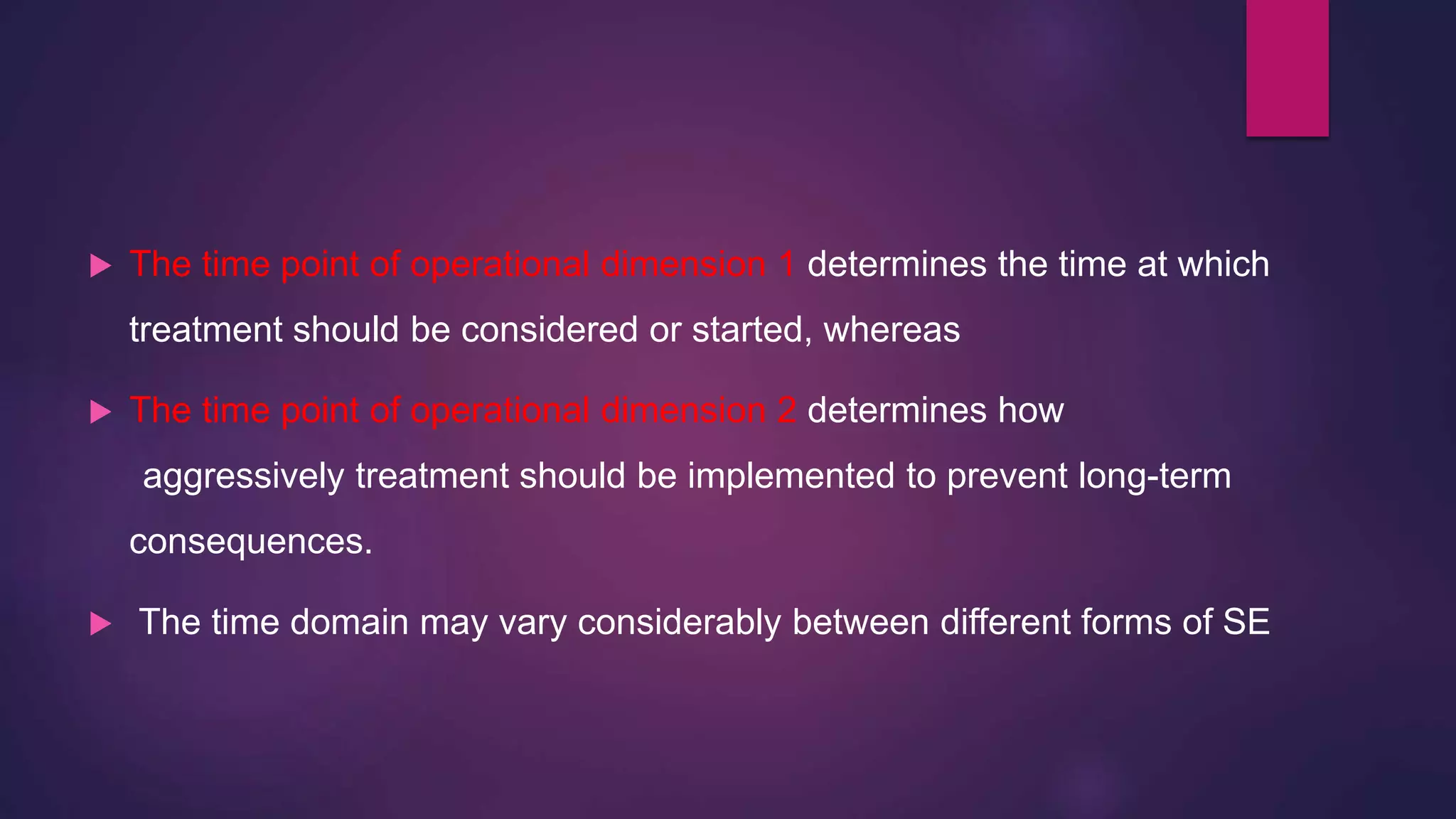  The time point of operational dimension 1 determines the time at which
treatment should be considered or started, whereas
 The time point of operational dimension 2 determines how
aggressively treatment should be implemented to prevent long-term
consequences.
 The time domain may vary considerably between different forms of SE
 
