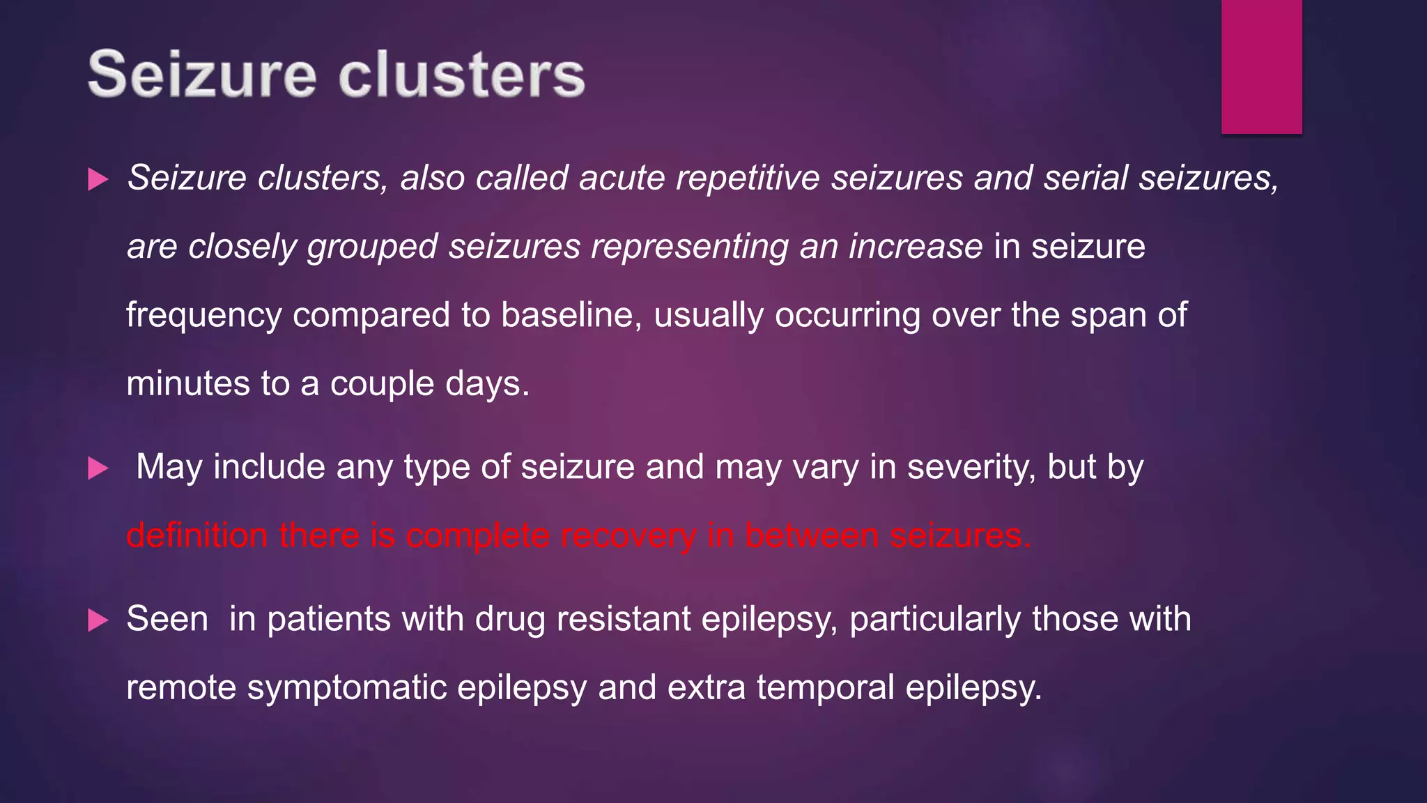  Seizure clusters, also called acute repetitive seizures and serial seizures,
are closely grouped seizures representing an increase in seizure
frequency compared to baseline, usually occurring over the span of
minutes to a couple days.
 May include any type of seizure and may vary in severity, but by
definition there is complete recovery in between seizures.
 Seen in patients with drug resistant epilepsy, particularly those with
remote symptomatic epilepsy and extra temporal epilepsy.
 