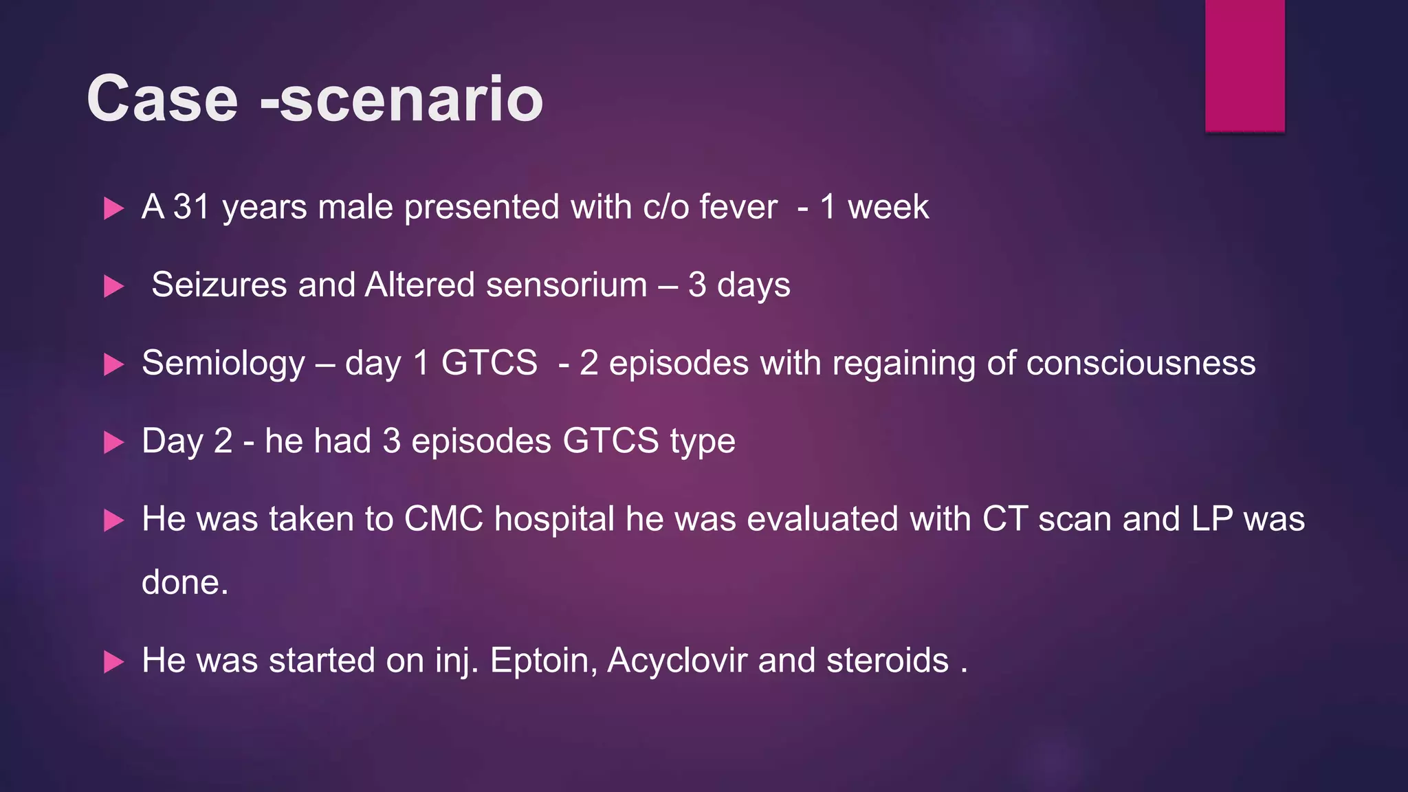 Case -scenario
 A 31 years male presented with c/o fever - 1 week
 Seizures and Altered sensorium – 3 days
 Semiology – day 1 GTCS - 2 episodes with regaining of consciousness
 Day 2 - he had 3 episodes GTCS type
 He was taken to CMC hospital he was evaluated with CT scan and LP was
done.
 He was started on inj. Eptoin, Acyclovir and steroids .
 