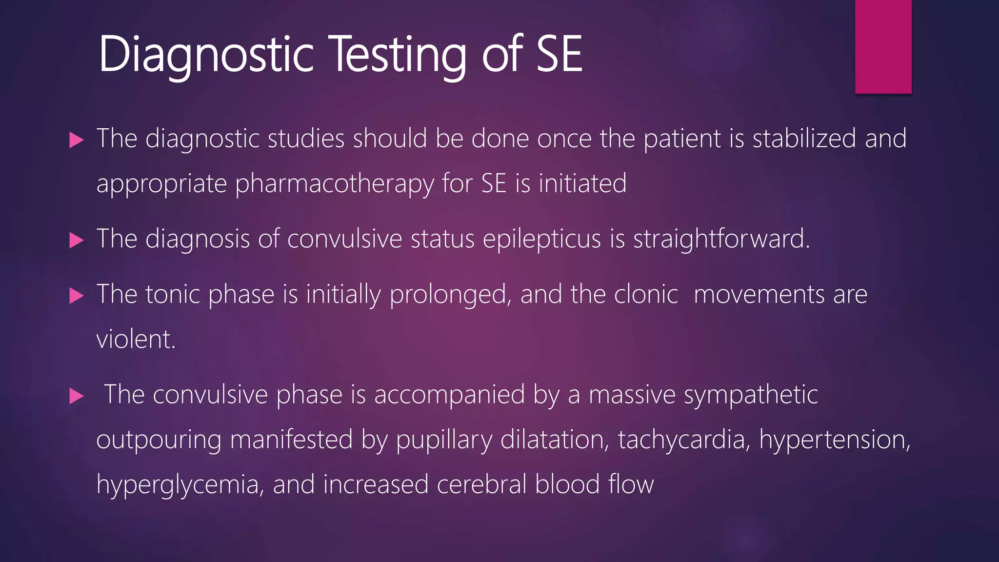 Diagnostic Testing of SE
 The diagnostic studies should be done once the patient is stabilized and
appropriate pharmacotherapy for SE is initiated
 The diagnosis of convulsive status epilepticus is straightforward.
 The tonic phase is initially prolonged, and the clonic movements are
violent.
 The convulsive phase is accompanied by a massive sympathetic
outpouring manifested by pupillary dilatation, tachycardia, hypertension,
hyperglycemia, and increased cerebral blood flow
 