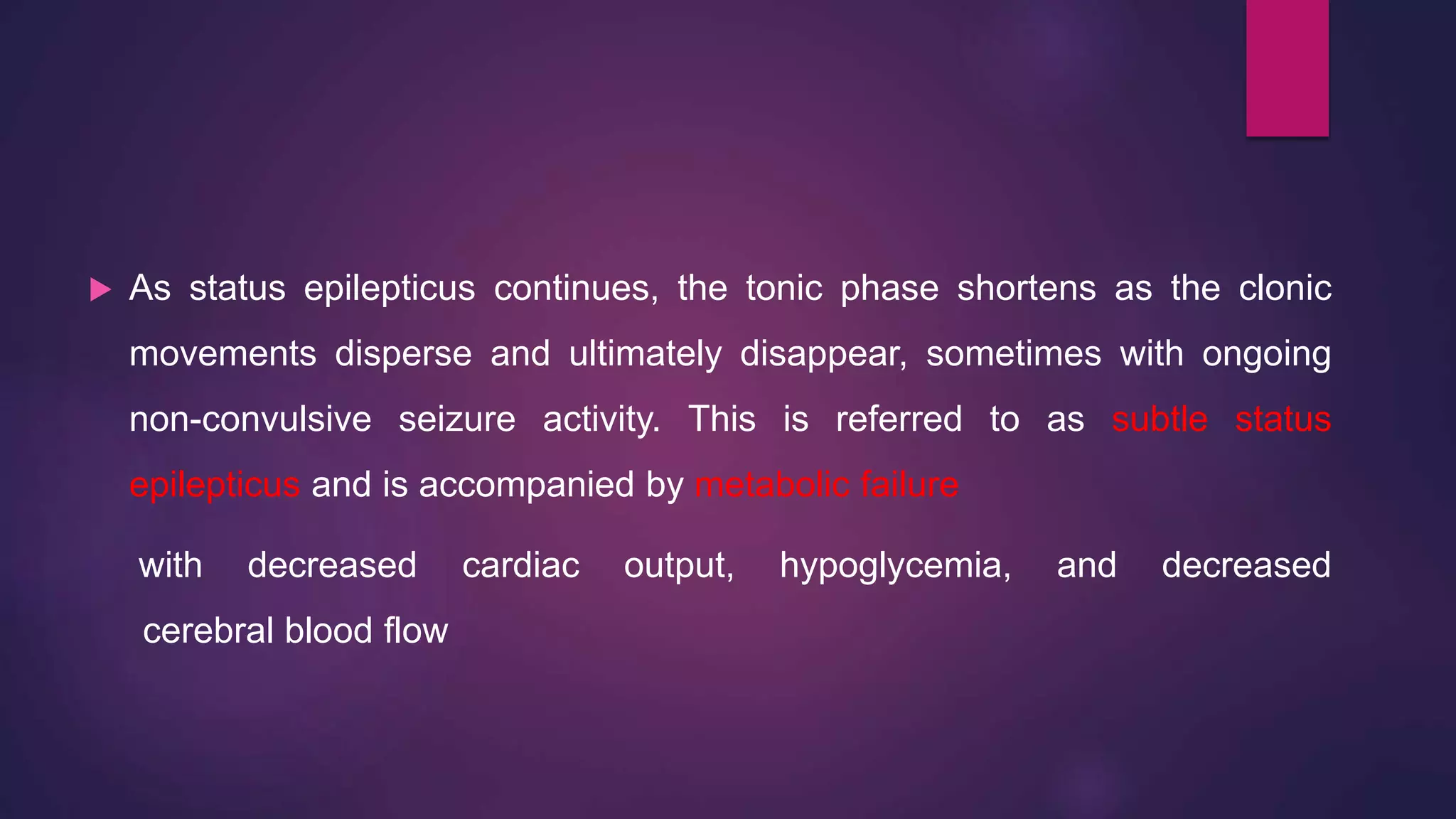  As status epilepticus continues, the tonic phase shortens as the clonic
movements disperse and ultimately disappear, sometimes with ongoing
non-convulsive seizure activity. This is referred to as subtle status
epilepticus and is accompanied by metabolic failure
with decreased cardiac output, hypoglycemia, and decreased
cerebral blood flow
 