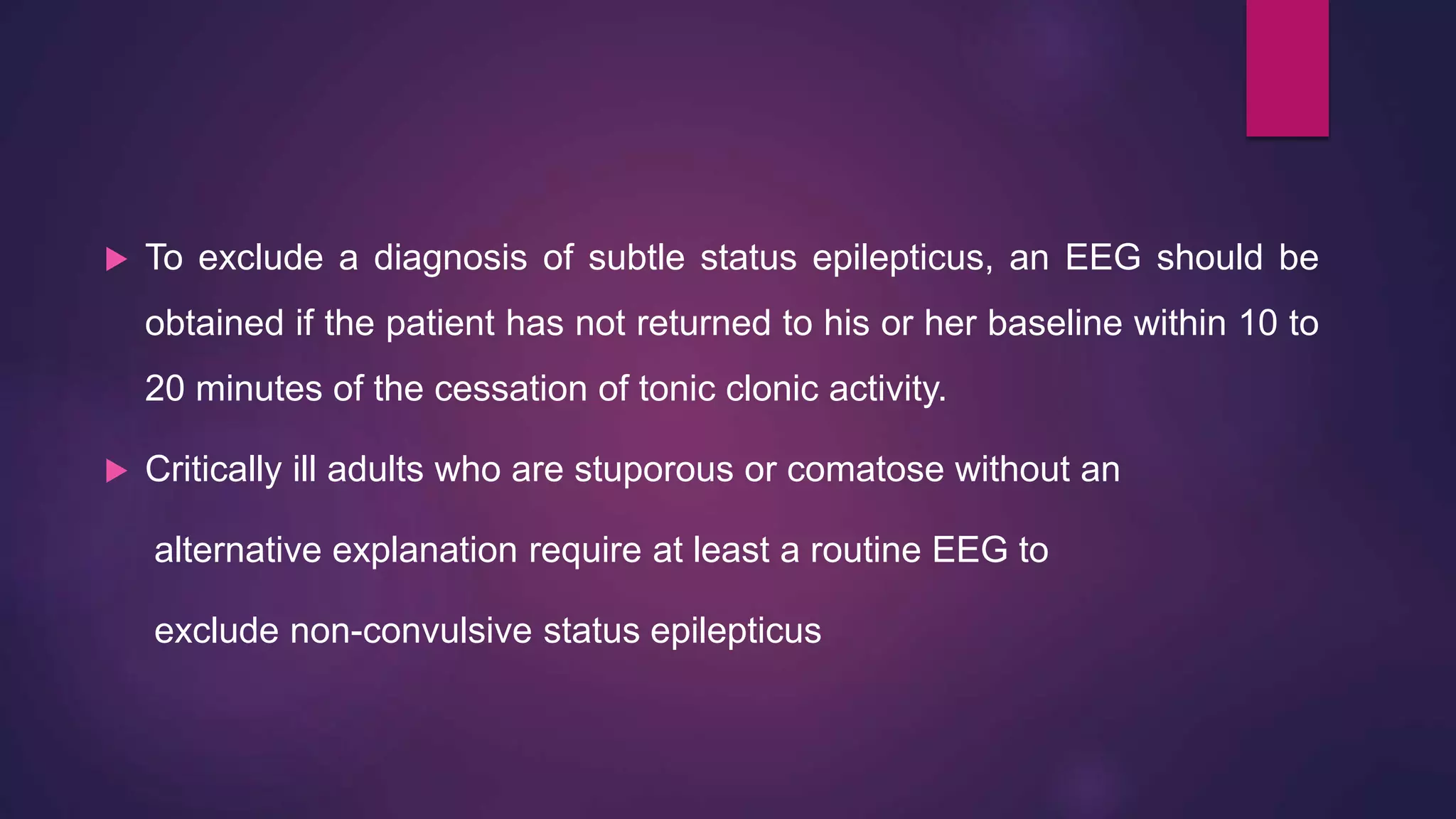 To exclude a diagnosis of subtle status epilepticus, an EEG should be
obtained if the patient has not returned to his or her baseline within 10 to
20 minutes of the cessation of tonic clonic activity.
 Critically ill adults who are stuporous or comatose without an
alternative explanation require at least a routine EEG to
exclude non-convulsive status epilepticus
 