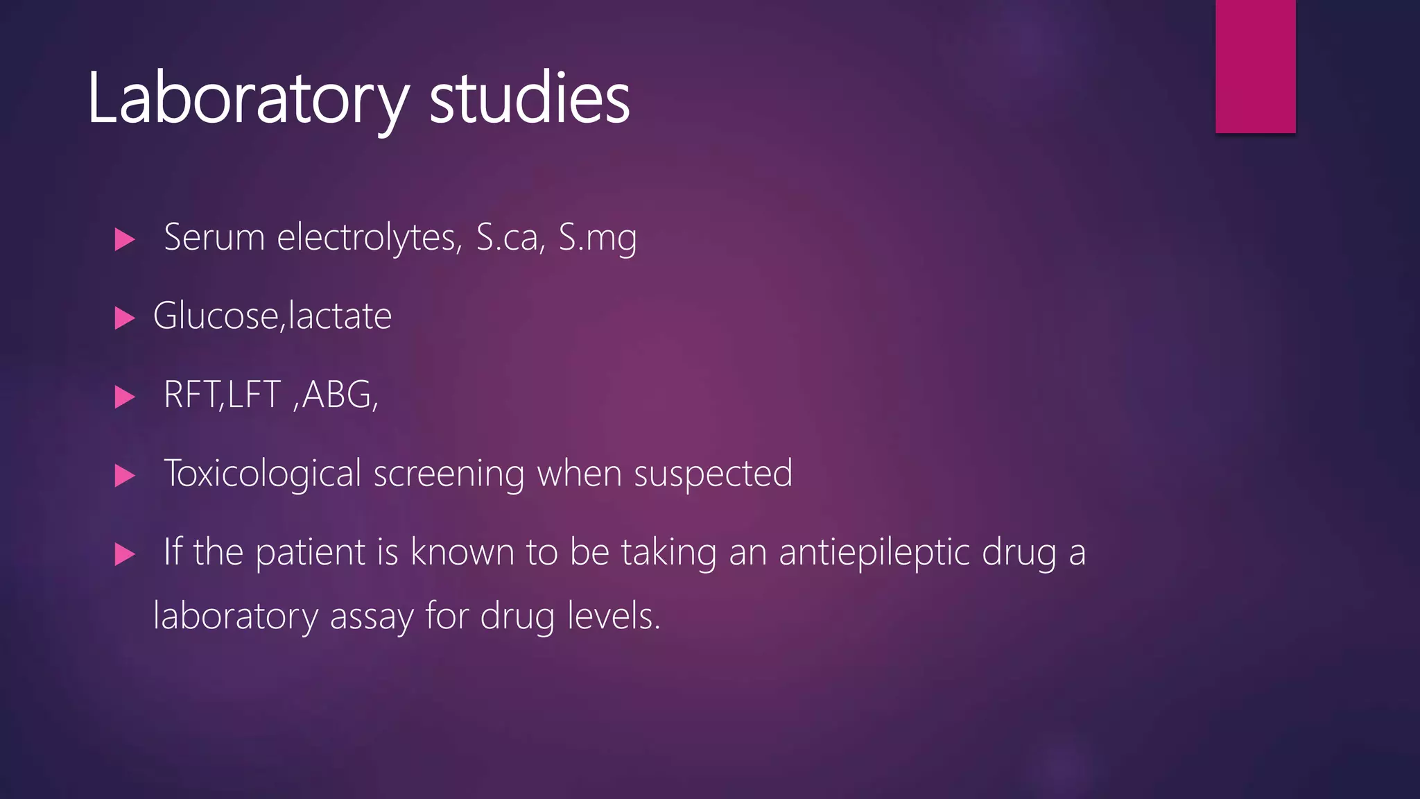 Laboratory studies
 Serum electrolytes, S.ca, S.mg
 Glucose,lactate
 RFT,LFT ,ABG,
 Toxicological screening when suspected
 If the patient is known to be taking an antiepileptic drug a
laboratory assay for drug levels.
 