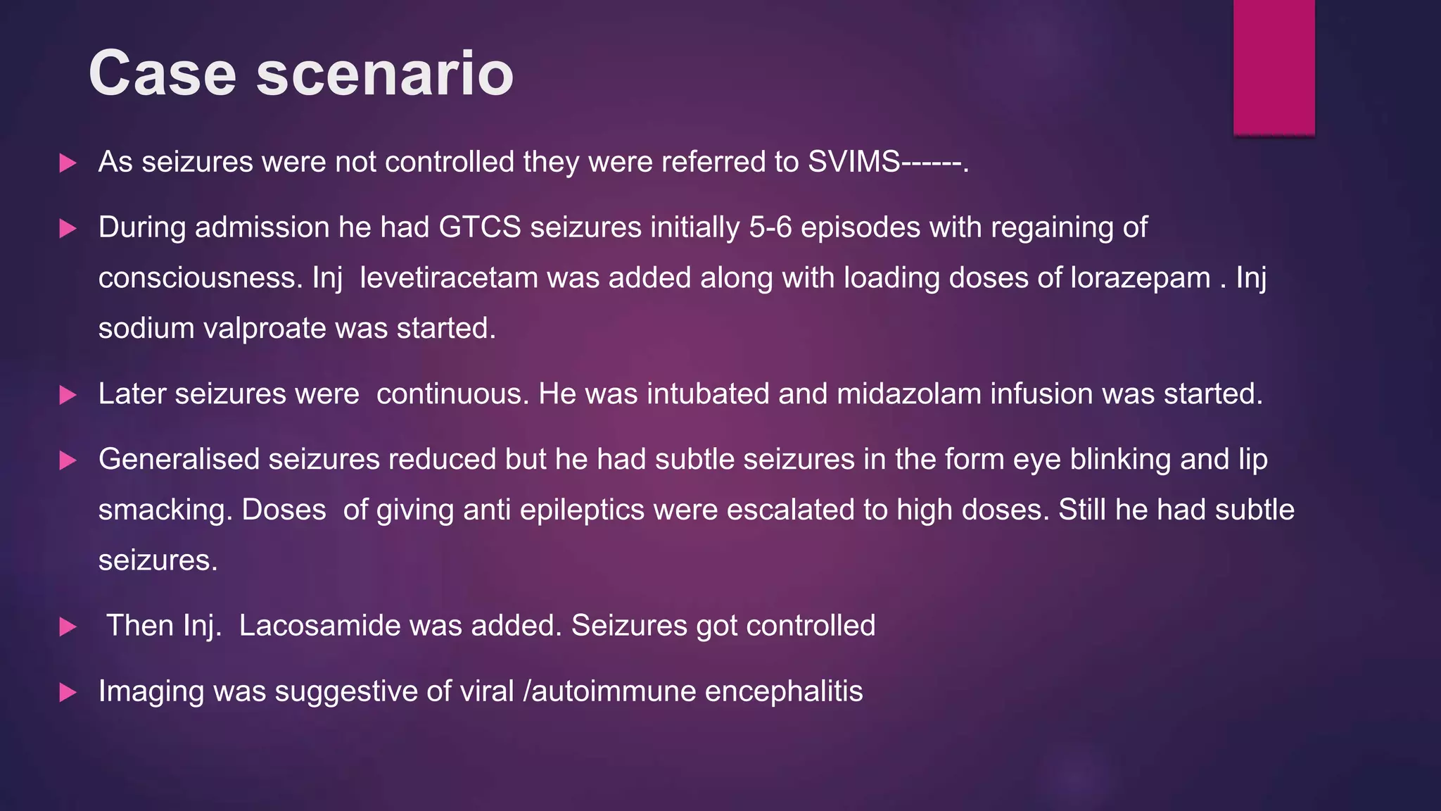 Case scenario
 As seizures were not controlled they were referred to SVIMS------.
 During admission he had GTCS seizures initially 5-6 episodes with regaining of
consciousness. Inj levetiracetam was added along with loading doses of lorazepam . Inj
sodium valproate was started.
 Later seizures were continuous. He was intubated and midazolam infusion was started.
 Generalised seizures reduced but he had subtle seizures in the form eye blinking and lip
smacking. Doses of giving anti epileptics were escalated to high doses. Still he had subtle
seizures.
 Then Inj. Lacosamide was added. Seizures got controlled
 Imaging was suggestive of viral /autoimmune encephalitis
 