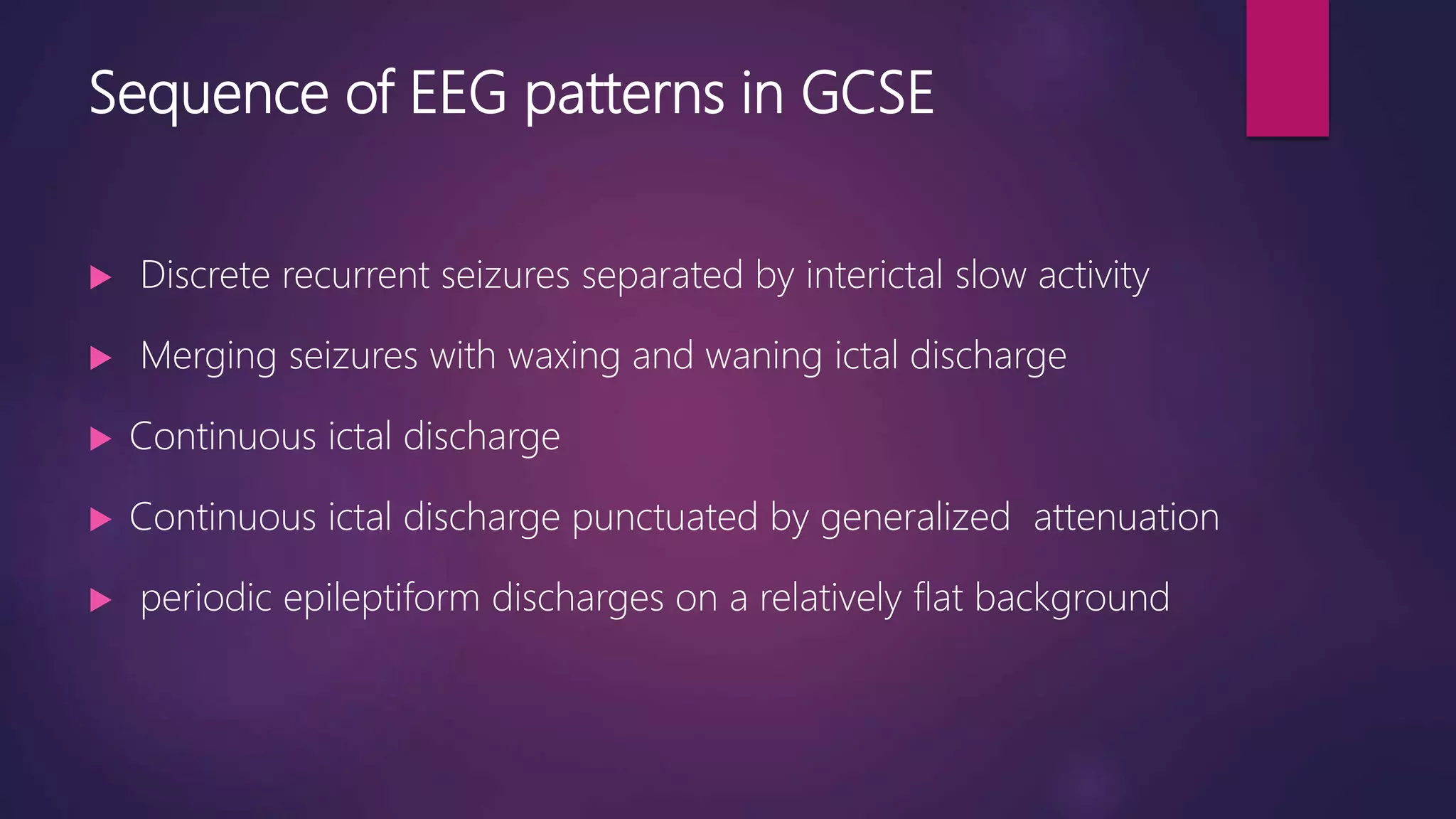 Sequence of EEG patterns in GCSE
 Discrete recurrent seizures separated by interictal slow activity
 Merging seizures with waxing and waning ictal discharge
 Continuous ictal discharge
 Continuous ictal discharge punctuated by generalized attenuation
 periodic epileptiform discharges on a relatively flat background
 