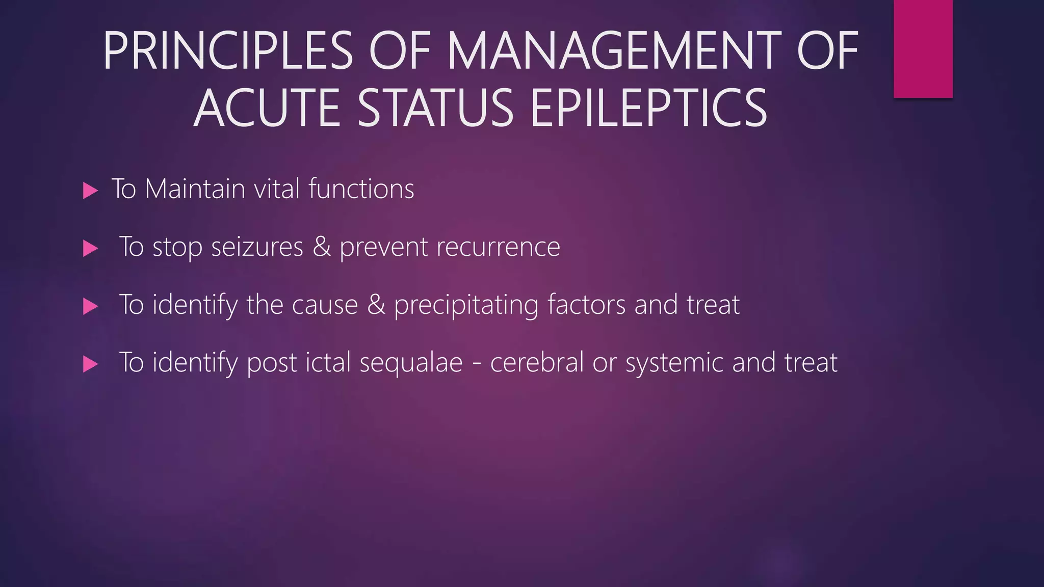 PRINCIPLES OF MANAGEMENT OF
ACUTE STATUS EPILEPTICS
 To Maintain vital functions
 To stop seizures & prevent recurrence
 To identify the cause & precipitating factors and treat
 To identify post ictal sequalae - cerebral or systemic and treat
 
