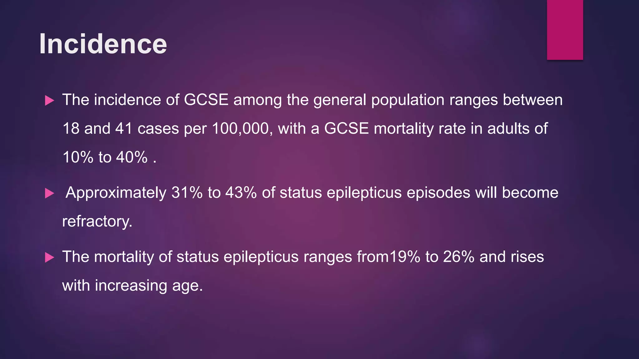 Incidence
 The incidence of GCSE among the general population ranges between
18 and 41 cases per 100,000, with a GCSE mortality rate in adults of
10% to 40% .
 Approximately 31% to 43% of status epilepticus episodes will become
refractory.
 The mortality of status epilepticus ranges from19% to 26% and rises
with increasing age.
 