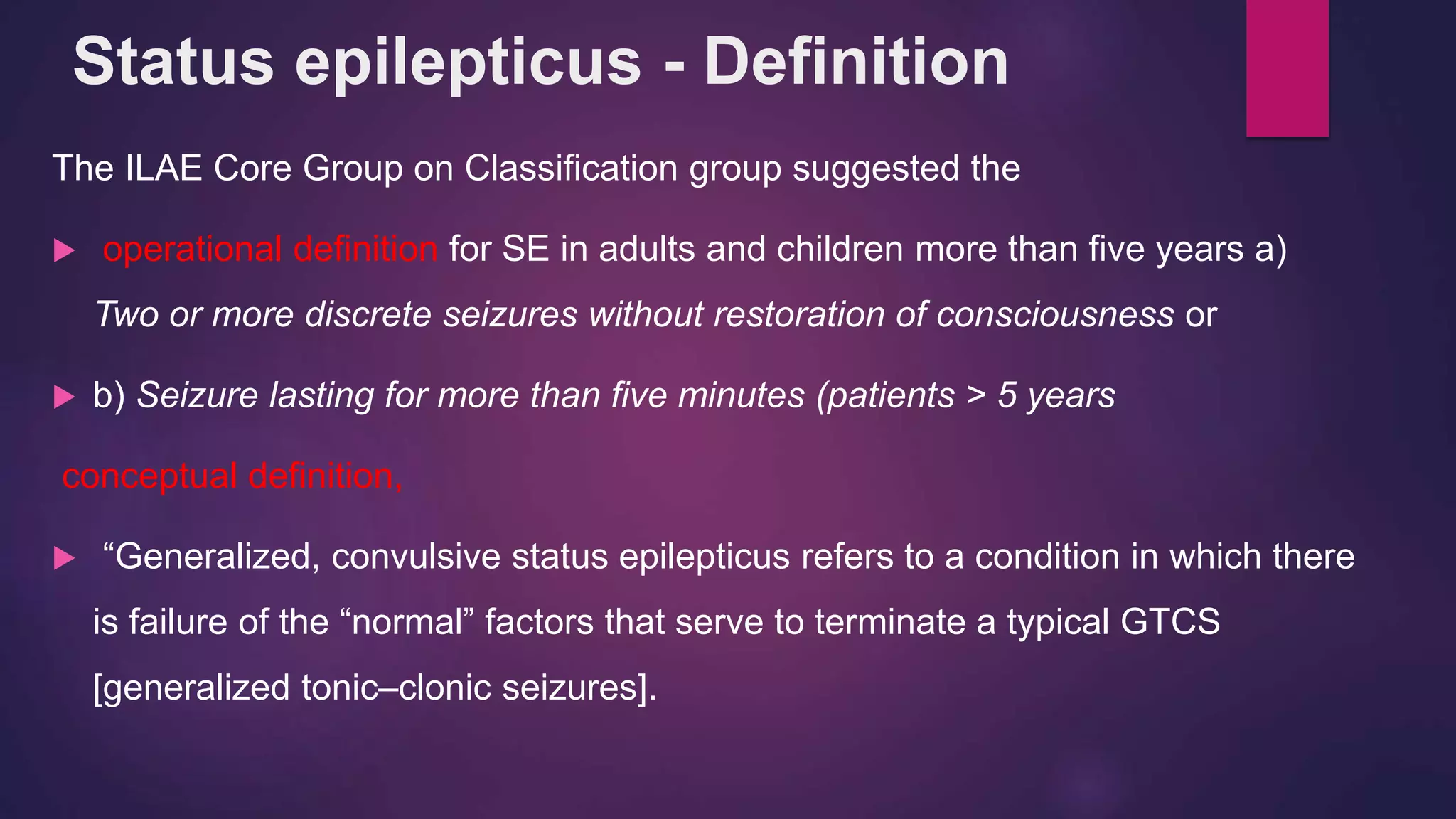 The ILAE Core Group on Classification group suggested the
 operational definition for SE in adults and children more than five years a)
Two or more discrete seizures without restoration of consciousness or
 b) Seizure lasting for more than five minutes (patients > 5 years
conceptual definition,
 “Generalized, convulsive status epilepticus refers to a condition in which there
is failure of the “normal” factors that serve to terminate a typical GTCS
[generalized tonic–clonic seizures].
Status epilepticus - Definition
 