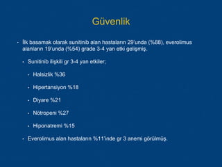 Güvenlik
• İlk basamak olarak sunitinib alan hastaların 29’unda (%88), everolimus
alanların 19’unda (%54) grade 3-4 yan etki gelişmiş.
• Sunitinib ilişkili gr 3-4 yan etkiler;
• Halsizlik %36
• Hipertansiyon %18
• Diyare %21
• Nötropeni %27
• Hiponatremi %15
• Everolimus alan hastaların %11’inde gr 3 anemi görülmüş.
 