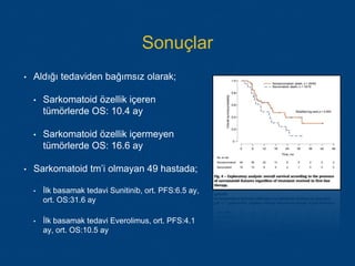 Sonuçlar
• Aldığı tedaviden bağımsız olarak;
• Sarkomatoid özellik içeren
tümörlerde OS: 10.4 ay
• Sarkomatoid özellik içermeyen
tümörlerde OS: 16.6 ay
• Sarkomatoid tm’i olmayan 49 hastada;
• İlk basamak tedavi Sunitinib, ort. PFS:6.5 ay,
ort. OS:31.6 ay
• İlk basamak tedavi Everolimus, ort. PFS:4.1
ay, ort. OS:10.5 ay
 