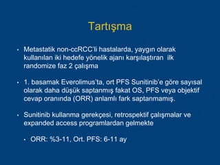 Tartışma
• Metastatik non-ccRCC’li hastalarda, yaygın olarak
kullanılan iki hedefe yönelik ajanı karşılaştıran ilk
randomize faz 2 çalışma
• 1. basamak Everolimus’ta, ort PFS Sunitinib’e göre sayısal
olarak daha düşük saptanmış fakat OS, PFS veya objektif
cevap oranında (ORR) anlamlı fark saptanmamış.
• Sunitinib kullanma gerekçesi, retrospektif çalışmalar ve
expanded access programlardan gelmekte
• ORR: %3-11, Ort. PFS: 6-11 ay
 