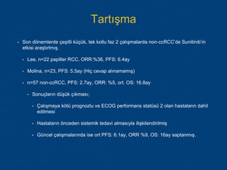 Tartışma
• Son dönemlerde çeşitli küçük, tek kollu faz 2 çalışmalarda non-ccRCC’de Sunitinib’in
etkisi araştırlmış.
• Lee, n=22 papiller RCC, ORR:%36, PFS: 6.4ay
• Molina, n=23, PFS: 5.5ay (Hiç cevap alınamamış)
• n=57 non-ccRCC, PFS: 2.7ay, ORR: %5, ort. OS: 16.8ay
• Sonuçların düşük çıkması;
• Çalışmaya kötü prognozlu ve ECOG performans statüsü 2 olan hastaların dahil
edilmesi
• Hastaların önceden sistemik tedavi almasıyla ilişkilendirilmiş
• Güncel çalışmalarında ise ort PFS: 6.1ay, ORR %9, OS: 16ay saptanmış.
 