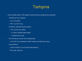 Tartışma
• Tedavi stratejisi olarak mTOR yolağının hedef alınmasının gerekçesi olan çalışmalar;
• Temsirolimus, Faz 3 çalışma;
• n=73, non-ccRCC
• PFS: 7 ay, OS:11.6 ay
• Everolimus, expanded access program;
• n=75, ileri evre non-ccRCC
• 37 (%49.3) hastada stabil hastalık
• 1 hastada kısmi cevap
• Koh, Everolimus, tek kollu, faz 2 çalışmasında;
• n=49, PFS: 5.2 ay (Hastaların %46’sı önceden anti-VEGF ajan almış)
• Voss,mTOR inh
• n=62 non-ccRCC ve n=23 ccRCC sarkomatoid tm
• PFS: 2.9ay, OS:8.7ay
 