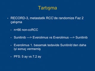 Tartışma
• RECORD-3, metastatik RCC’de randomize Faz 2
çalışma
• n=66 non-ccRCC
• Sunitinib —> Everolimus vs Everolimus —> Sunitinib
• Everolimus 1. basamak tedavide Sunitinib’den daha
iyi sonuç vermemiş
• PFS: 5 ay vs 7.2 ay
 