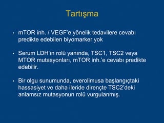 Tartışma
• mTOR inh. / VEGF’e yönelik tedavilere cevabı
predikte edebilen biyomarker yok
• Serum LDH’ın rolü yanında, TSC1, TSC2 veya
MTOR mutasyonları, mTOR inh.’e cevabı predikte
edebilir.
• Bir olgu sunumunda, everolimusa başlangıçtaki
hassasiyet ve daha ileride dirençte TSC2’deki
anlamsız mutasyonun rolü vurgulanmış.
 