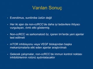 Varılan Sonuç
• Everolimus, sunitinibe üstün değil
• Her iki ajan da non-ccRCC’de daha iyi tedavilere ihtiyacı
vurgulayan, ılımlı etki göstermiş
• Non-ccRCC ve sarkomatoid öz. içeren tm’lerde yeni ajanlar
test edilmeli
• mTOR inhibisyonu veya VEGF blokajından başka
mekanizmalarla etki eden ajanlar araştırılmalı
• Gelecek çalışmalar, non-ccRCC’de immun kontrol noktası
inhibitörlerinin rolünü aydınlatacaktır
 