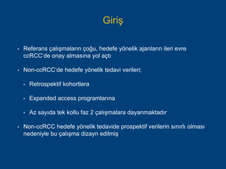 • Referans çalışmaların çoğu, hedefe yönelik ajanların ileri evre
ccRCC’de onay almasına yol açtı
• Non-ccRCC’de hedefe yönelik tedavi verileri;
• Retrospektif kohortlara
• Expanded access programlarına
• Az sayıda tek kollu faz 2 çalışmalara dayanmaktadır
• Non-ccRCC hedefe yönelik tedavide prospektif verilerin sınırlı olması
nedeniyle bu çalışma dizayn edilmiş
Giriş
 
