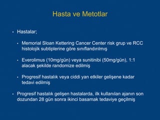 Hasta ve Metotlar
• Hastalar;
• Memorial Sloan Kettering Cancer Center risk grup ve RCC
histolojik subtiplerine göre sınıflandırılmış
• Everolimus (10mg/gün) veya sunitinibi (50mg/gün), 1:1
alacak şekilde randomize edilmiş
• Progresif hastalık veya ciddi yan etkiler gelişene kadar
tedavi edilmiş
• Progresif hastalık gelişen hastalarda, ilk kullanılan ajanın son
dozundan 28 gün sonra ikinci basamak tedaviye geçilmiş
 