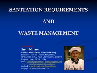 SANITATION REQUIREMENTS
AND
WASTE MANAGEMENT
DESINGED BY
Sunil Kumar
Research Scholar/ Food Production Faculty
Institute of Hotel and Tourism Management,
MAHARSHI DAYANAND UNIVERSITY, ROHTAK
Haryana- 124001 INDIA Ph. No. 09996000499
email: skihm86@yahoo.com , balhara86@gmail.com
linkedin:- in.linkedin.com/in/ihmsunilkumar
facebook: www.facebook.com/ihmsunilkumar
webpage: chefsunilkumar.tripod.com
 