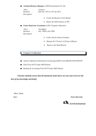  Assistant Business Manager at HB Entertainment Pvt. Ltd.
Place : Lucknow
Duration : o5th July. 2011 to 10th
Jan 2012
Description:
 Create the Business From Market,
 Report the dally business to HO.
 Centre Head cum Accountant at IICL Computer Education.
Place : Gorakhpur
Duration : July. 2008 to Jun 2009
Description:
 Collect the fee Detail of student,
 Manage the 5 branch, of all type of Report.
 Report to the Head Branch
 Computer Certification
 Advance Diploma In Information Technology(ADIT) From SHRAM VIDYAPEETH
 Tally From NCVT under MES Scheme
 Banking & Accounting From NCVT under MES Scheme
I hereby solemnly assure that all statements made above are true and correct to the
best of my knowledge and belief.
Place: PatnaPlace: Patna
Date:Date: Yours Sincerely,
 SUNIT KUMAR RAISUNIT KUMAR RAI
 