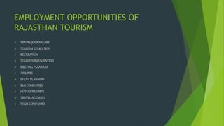 EMPLOYMENT OPPORTUNITIES OF
RAJASTHAN TOURISM
ď TRAVEL JOURNALISM
ď TOURISM EDUCATION
ď RECREATION
ď TOURISTS INFO.CENTRES
ď MEETING PLANNERS
ď AIRLINES
ď EVENT PLANNERS
ď BUS COMPANIES
ď HOTELS/RESORTS
ď TRAVEL AGENCIES
ď TOUR COMPANIES