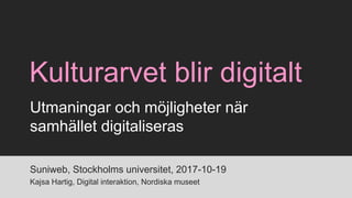 Kulturarvet blir digitalt
Suniweb, Stockholms universitet, 2017-10-19
Kajsa Hartig, Digital interaktion, Nordiska museet
Utmaningar och möjligheter när
samhället digitaliseras
 