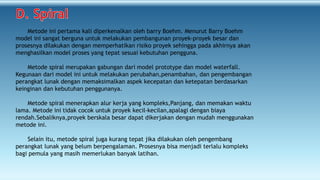 Metode ini pertama kali diperkenalkan oleh barry Boehm. Menurut Barry Boehm
model ini sangat berguna untuk melakukan pembangunan proyek-proyek besar dan
prosesnya dilakukan dengan memperhatikan risiko proyek sehingga pada akhirnya akan
menghasilkan model proses yang tepat sesuai kebutuhan pengguna.
Metode spiral merupakan gabungan dari model prototype dan model waterfall.
Kegunaan dari model ini untuk melakukan perubahan,penambahan, dan pengembangan
perangkat lunak dengan memaksimalkan aspek kecepatan dan ketepatan berdasarkan
keinginan dan kebutuhan penggunanya.
Metode spiral menerapkan alur kerja yang kompleks,Panjang, dan memakan waktu
lama. Metode ini tidak cocok untuk proyek kecil-kecilan,apalagi dengan biaya
rendah.Sebaliknya,proyek berskala besar dapat dikerjakan dengan mudah menggunakan
metode ini.
Selain itu, metode spiral juga kurang tepat jika dilakukan oleh pengembang
perangkat lunak yang belum berpengalaman. Prosesnya bisa menjadi terlalu kompleks
bagi pemula yang masih memerlukan banyak latihan.
 