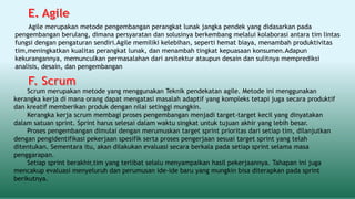 Agile merupakan metode pengembangan perangkat lunak jangka pendek yang didasarkan pada
pengembangan berulang, dimana persyaratan dan solusinya berkembang melalui kolaborasi antara tim lintas
fungsi dengan pengaturan sendiri.Agile memiliki kelebihan, seperti hemat biaya, menambah produktivitas
tim,meningkatkan kualitas perangkat lunak, dan menambah tingkat kepuasaan konsumen.Adapun
kekurangannya, memunculkan permasalahan dari arsitektur ataupun desain dan sulitnya memprediksi
analisis, desain, dan pengembangan
Scrum merupakan metode yang menggunakan Teknik pendekatan agile. Metode ini menggunakan
kerangka kerja di mana orang dapat mengatasi masalah adaptif yang kompleks tetapi juga secara produktif
dan kreatif memberikan produk dengan nilai setinggi mungkin.
Kerangka kerja scrum membagi proses pengembangan menjadi target-target kecil yang dinyatakan
dalam satuan sprint. Sprint harus selesai dalam waktu singkat untuk tujuan akhir yang lebih besar.
Proses pengembangan dimulai dengan merumuskan target sprint prioritas dari setiap tim, dilanjutkan
dengan pengidentifikasi pekerjaan spesifik serta proses pengerjaan sesuai target sprint yang telah
ditentukan. Sementara itu, akan dilakukan evaluasi secara berkala pada setiap sprint selama masa
penggarapan.
Setiap sprint berakhir,tim yang terlibat selalu menyampaikan hasil pekerjaannya. Tahapan ini juga
mencakup evaluasi menyeluruh dan perumusan ide-ide baru yang mungkin bisa diterapkan pada sprint
berikutnya.
 