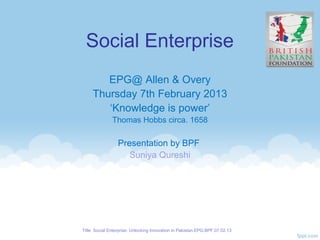 Social Enterprise
        EPG@ Allen & Overy
     Thursday 7th February 2013
        ‘Knowledge is power’
               Thomas Hobbs circa. 1658

                 Presentation by BPF
                    Suniya Qureshi




Title: Social Enterprise: Unlocking Innovation in Pakistan.EPG.BPF.07.02.13
 