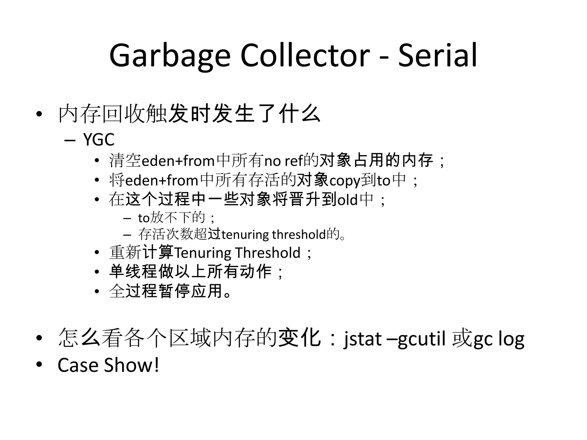Garbage Collector - Serial内存回收触发时发生了什么YGC清空eden+from中所有no ref的对象占用的内存；将eden+from中所有存活的对象copy到to中；在这个过程中一些对象将晋升到old中；to放不下的；存活次数超过tenuring threshold的。重新计算Tenuring Threshold；单线程做以上所有动作；全过程暂停应用。怎么看各个区域内存的变化：jstat –gcutil或gc logCase Show!