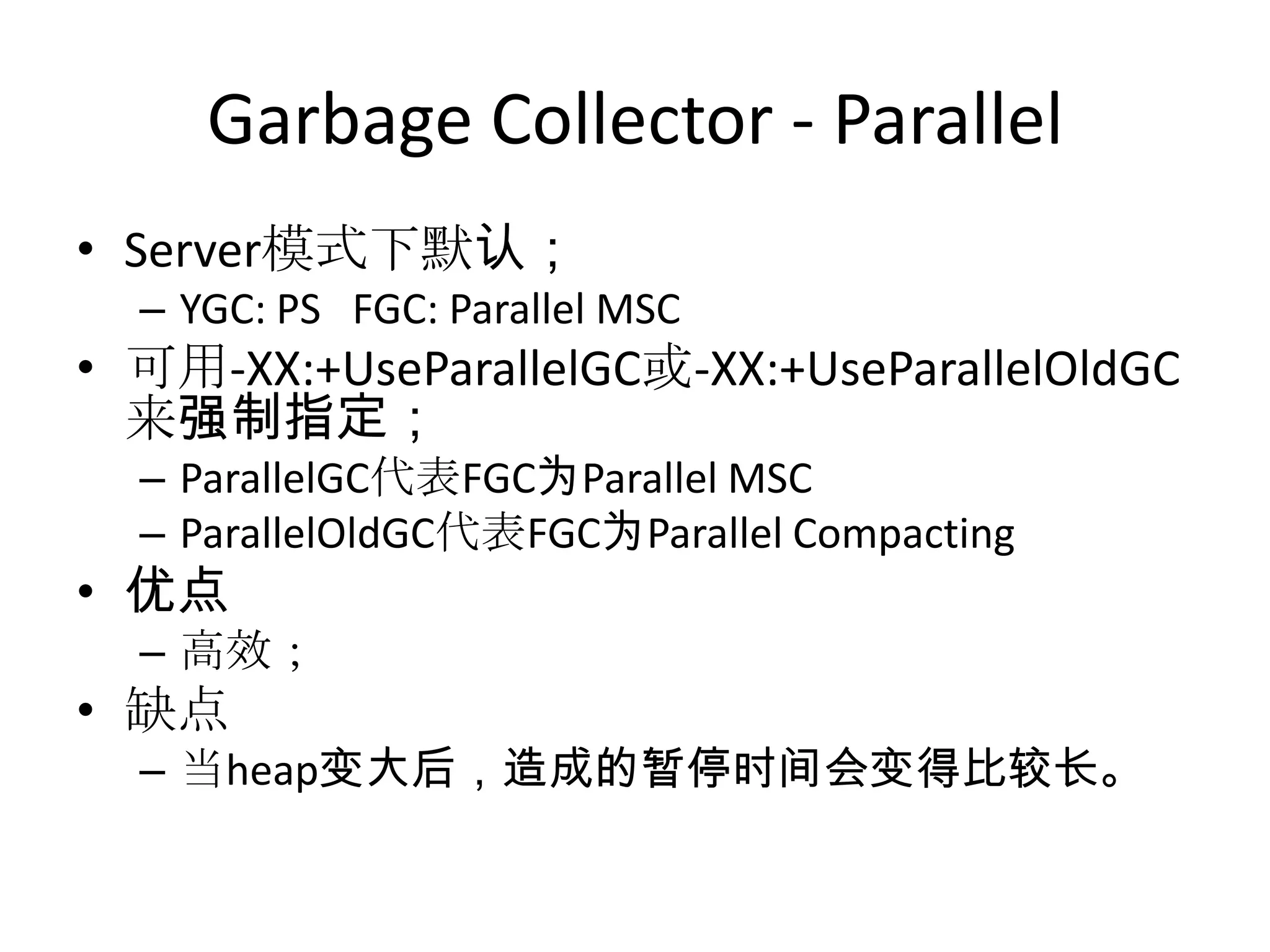 Garbage Collector - ParallelServer模式下默认；YGC: PS   FGC: Parallel MSC可用-XX:+UseParallelGC或-XX:+UseParallelOldGC来强制指定；ParallelGC代表FGC为Parallel MSCParallelOldGC代表FGC为Parallel Compacting优点高效；缺点当heap变大后，造成的暂停时间会变得比较长。