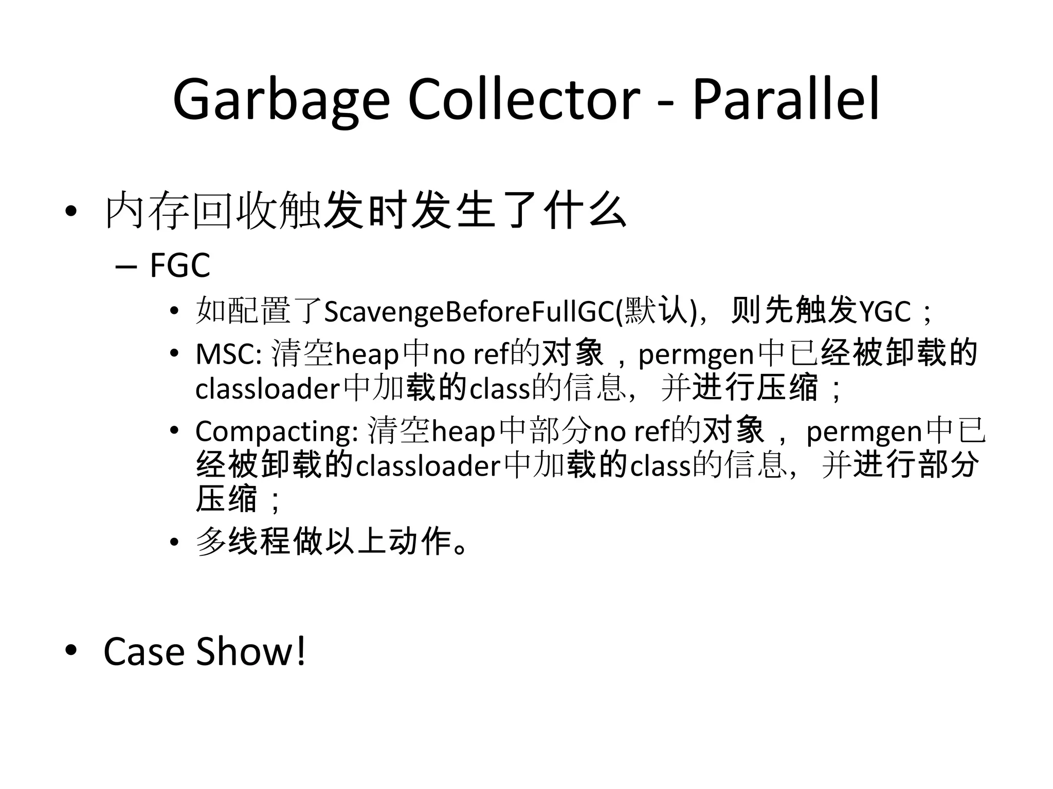 Garbage Collector - Parallel内存回收触发时发生了什么FGC如配置了ScavengeBeforeFullGC(默认)，则先触发YGC；MSC: 清空heap中no ref的对象，permgen中已经被卸载的classloader中加载的class的信息，并进行压缩；Compacting: 清空heap中部分no ref的对象，permgen中已经被卸载的classloader中加载的class的信息，并进行部分压缩；多线程做以上动作。Case Show!