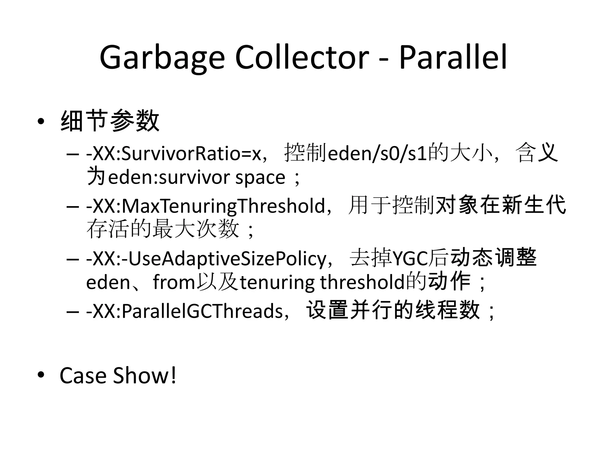 Garbage Collector - Parallel细节参数-XX:SurvivorRatio=x，控制eden/s0/s1的大小，含义为eden:survivor space；-XX:MaxTenuringThreshold，用于控制对象在新生代存活的最大次数；-XX:-UseAdaptiveSizePolicy，去掉YGC后动态调整eden、from以及tenuring threshold的动作；-XX:ParallelGCThreads，设置并行的线程数；Case Show!