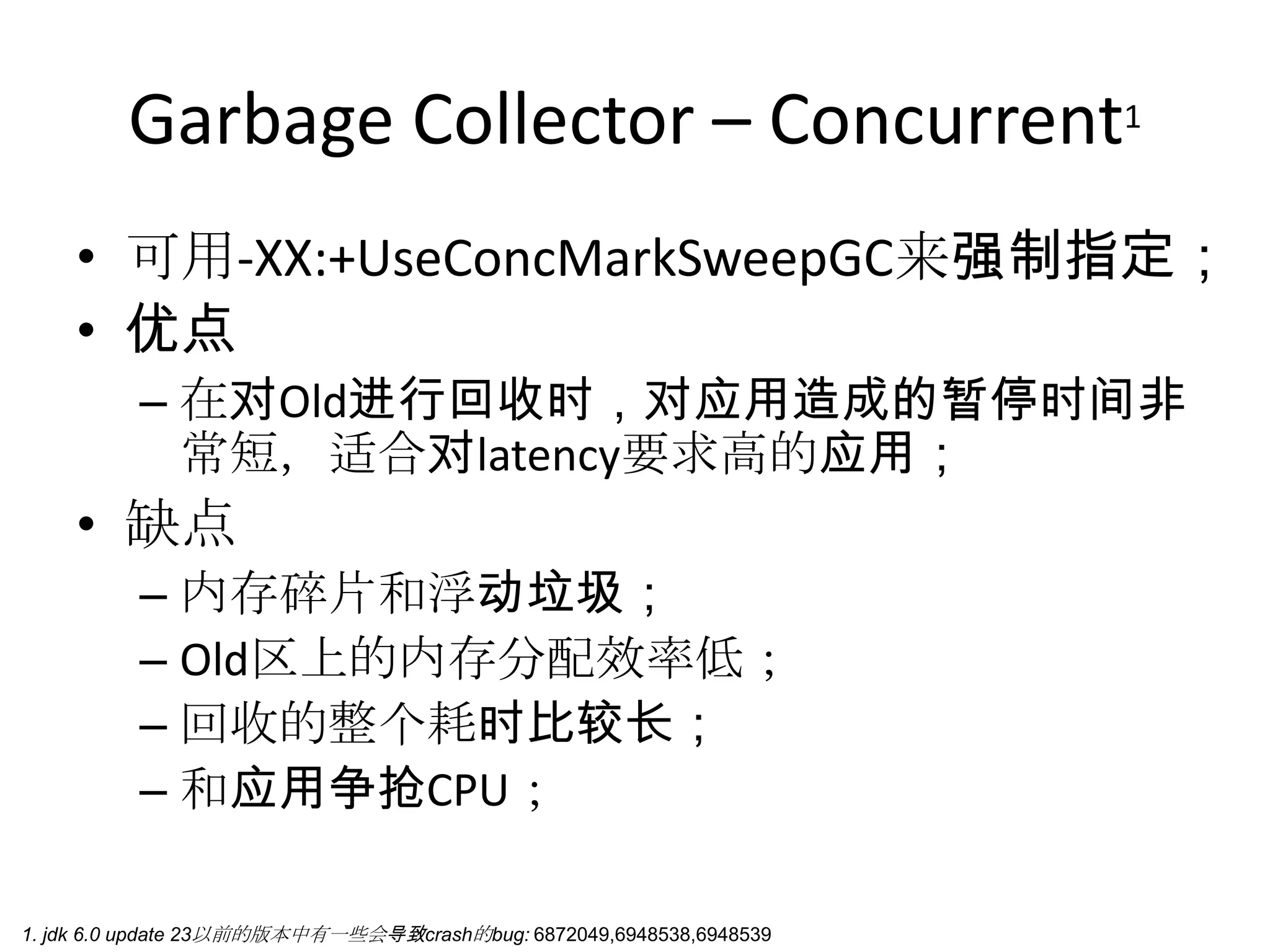 Garbage Collector – Concurrent1可用-XX:+UseConcMarkSweepGC来强制指定；优点在对Old进行回收时，对应用造成的暂停时间非常短，适合对latency要求高的应用；缺点内存碎片和浮动垃圾；Old区上的内存分配效率低；回收的整个耗时比较长；和应用争抢CPU；1. jdk 6.0 update 23以前的版本中有一些会导致crash的bug: 6872049,6948538,6948539