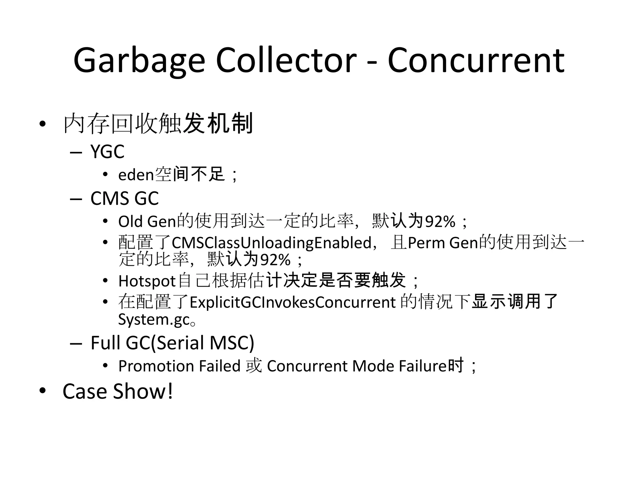 Garbage Collector - Concurrent内存回收触发机制YGCeden空间不足；CMS GCOld Gen的使用到达一定的比率，默认为92%；配置了CMSClassUnloadingEnabled，且Perm Gen的使用到达一定的比率，默认为92%；Hotspot自己根据估计决定是否要触发；在配置了ExplicitGCInvokesConcurrent的情况下显示调用了System.gc。Full GC(Serial MSC)Promotion Failed 或 Concurrent Mode Failure时；Case Show!