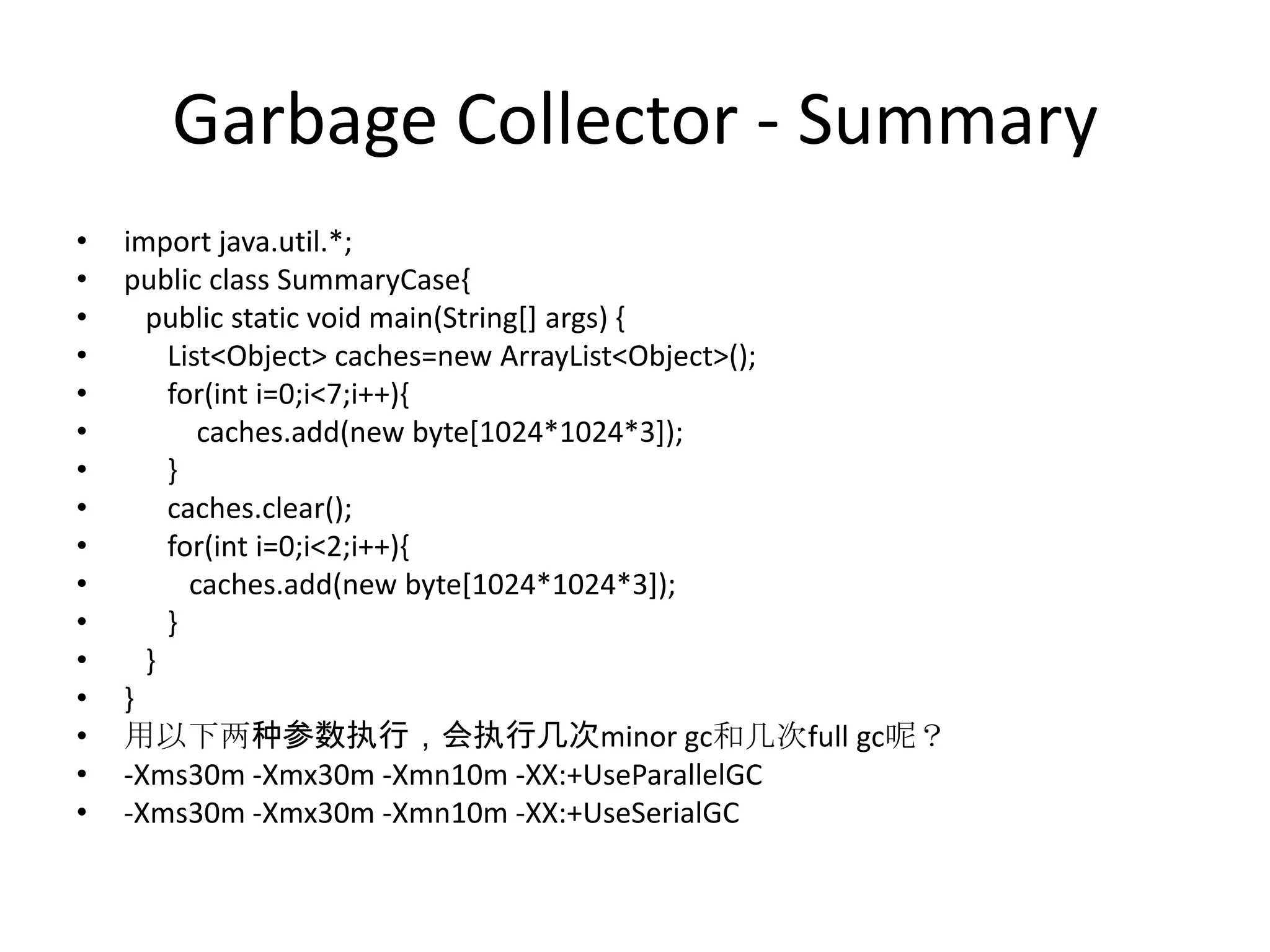 Garbage Collector - Summaryimport java.util.*;public class SummaryCase{   public static void main(String[] args) {      List<Object> caches=new ArrayList<Object>();      for(inti=0;i<7;i++){caches.add(new byte[1024*1024*3]);      }caches.clear();      for(inti=0;i<2;i++){caches.add(new byte[1024*1024*3]);      }   }}用以下两种参数执行，会执行几次minor gc和几次full gc呢？-Xms30m -Xmx30m -Xmn10m -XX:+UseParallelGC-Xms30m -Xmx30m -Xmn10m -XX:+UseSerialGC