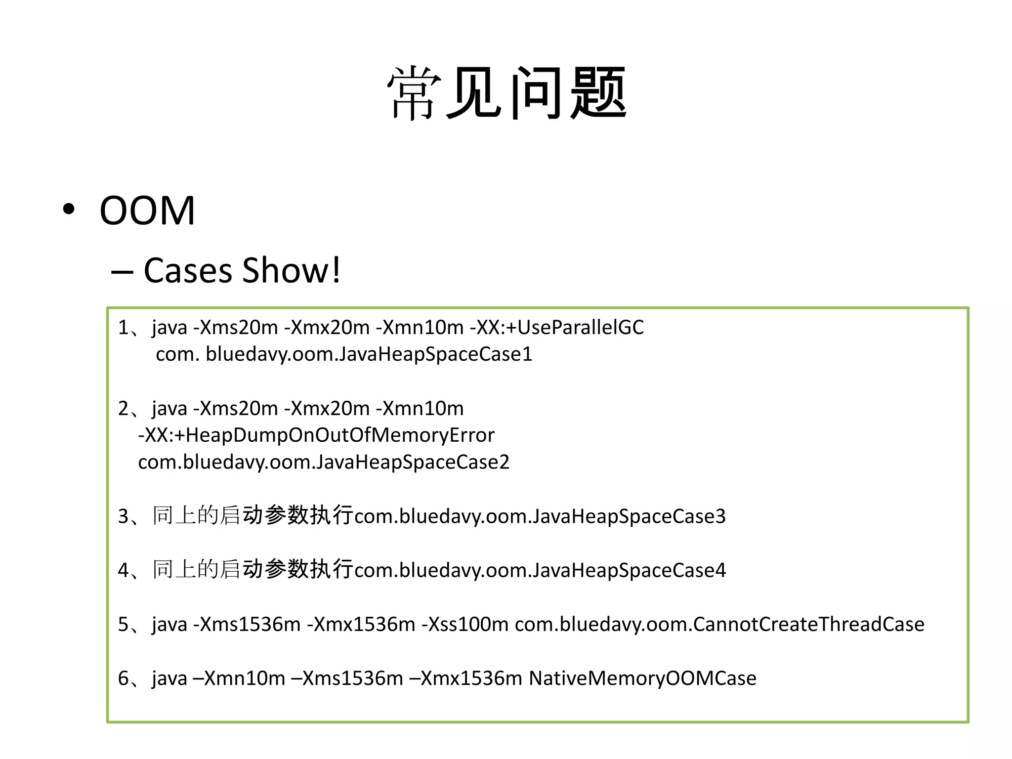 常见问题OOMCases Show!1、java -Xms20m -Xmx20m -Xmn10m -XX:+UseParallelGC	com. bluedavy.oom.JavaHeapSpaceCase12、java -Xms20m -Xmx20m -Xmn10m     -XX:+HeapDumpOnOutOfMemoryError    com.bluedavy.oom.JavaHeapSpaceCase23、同上的启动参数执行com.bluedavy.oom.JavaHeapSpaceCase34、同上的启动参数执行com.bluedavy.oom.JavaHeapSpaceCase45、java -Xms1536m -Xmx1536m -Xss100m com.bluedavy.oom.CannotCreateThreadCase6、java –Xmn10m –Xms1536m –Xmx1536m NativeMemoryOOMCase