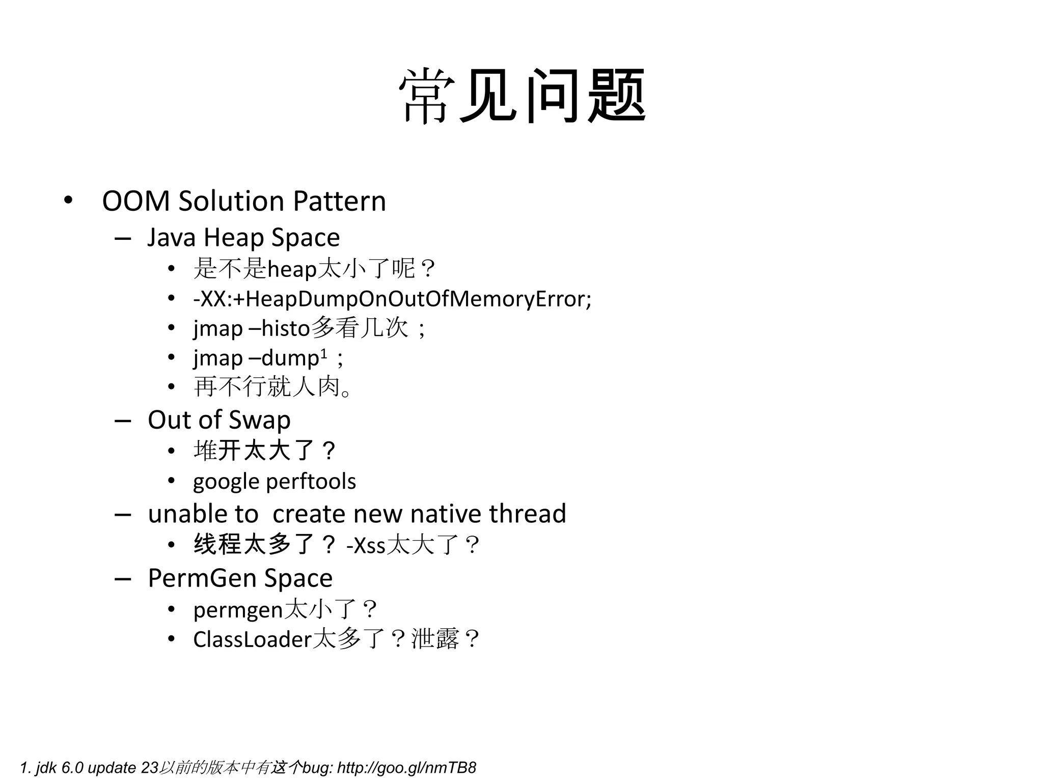 常见问题OOM Solution PatternJava Heap Space是不是heap太小了呢？-XX:+HeapDumpOnOutOfMemoryError;jmap –histo多看几次；jmap –dump1；再不行就人肉。Out of Swap堆开太大了？googleperftoolsunable to  create new native thread线程太多了？ -Xss太大了？PermGen Spacepermgen太小了？ClassLoader太多了？泄露？1. jdk 6.0 update 23以前的版本中有这个bug: http://goo.gl/nmTB8