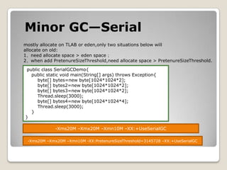 Minor GC—Serialmostly allocate on TLABor eden,only two situations below will allocate on old:1、need allocate space > eden space；2、when add PretenureSizeThreshold,need allocate space > PretenureSizeThreshold. public class SerialGCDemo{    public static void main(String[] args) throws Exception{        byte[] bytes=new byte[1024*1024*2];        byte[] bytes2=new byte[1024*1024*2];        byte[] bytes3=new byte[1024*1024*2];Thread.sleep(3000);        byte[] bytes4=new byte[1024*1024*4];Thread.sleep(3000);    }}-Xms20M –Xmx20M –Xmn10M –XX:+UseSerialGC-Xms20M –Xmx20M –Xmn10M -XX:PretenureSizeThreshold=3145728 –XX:+UseSerialGC