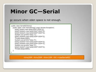 Minor GC—Serialgc occurs when eden space is not enough.public class SerialGCDemo{    public static void main(String[] args) throws Exception{        byte[] bytes=new byte[1024*1024*2];        byte[] bytes2=new byte[1024*1024*2];        byte[] bytes3=new byte[1024*1024*2];System.out.println(“step 1");        byte[] bytes4=new byte[1024*1024*2];Thread.sleep(3000);System.out.println(“step 2");        byte[] bytes5=new byte[1024*1024*2];        byte[] bytes6=new byte[1024*1024*2];System.out.println(“step 3");        byte[] bytes7=new byte[1024*1024*2];Thread.sleep(3000);        }}-Xms20M –Xmx20M –Xmn10M –XX:+UseSerialGC