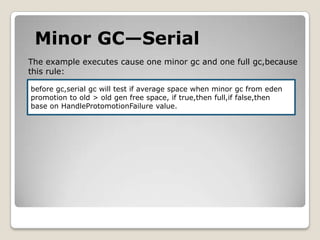 Minor GC—SerialThe example executes cause one minor gc and one full gc,becausethis rule:before gc,serialgc will test if average space when minor gc from edenpromotion to old > old gen free space, if true,thenfull,iffalse,thenbase on HandleProtomotionFailure value.