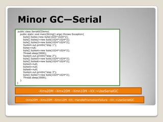 Minor GC—Serial public class SerialGCDemo{    public static void main(String[] args) throws Exception{        byte[] bytes=new byte[1024*1024*2];        byte[] bytes2=new byte[1024*1024*2];        byte[] bytes3=new byte[1024*1024*2];System.out.println("step 1");        bytes=null;        byte[] bytes4=new byte[1024*1024*2];Thread.sleep(3000);System.out.println("step 2");        byte[] bytes5=new byte[1024*1024*2];        byte[] bytes6=new byte[1024*1024*2];        bytes4=null;        bytes5=null;        bytes6=null;System.out.println("step 3");        byte[] bytes7=new byte[1024*1024*2];Thread.sleep(3000);        }}-Xms20M –Xmx20M –Xmn10M –XX:+UseSerialGC-Xms20M –Xmx20M –Xmn10M -XX:-HandlePromotionFailure –XX:+UseSerialGC