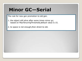 Minor GC—SerialThe rule for new gen promotion to old gen.1. the object still alive after some times minor gc;    based on MaxTenuringThreshold,default value is 15.2. to space is not enough,then direct to old.