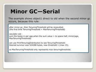 Minor GC—SerialThe example shows object1 direct to oldwhen the second minor gcoccurs, because this rule:after minor gc, then TenuringThreshold will be recaculted.(the first time TenuringThreshold= MaxTenuringThreshold)caculate rule：sum the bytes in per age,when the sum value > to space half,minor(age,MaxTenuringThreshold)can use PrintTenuringDistribution to see TenuringThreshold:Desired survivor size 524288 bytes, new threshold 1 (max 15).so MaxTenuringThreshold only represents max tenuringthreshold.