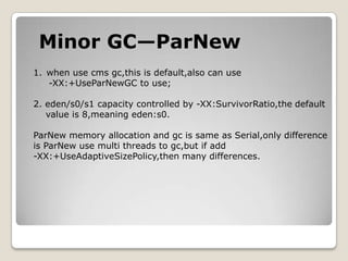 Minor GC—ParNewwhen use cmsgc,this is default,also can use -XX:+UseParNewGC to use;2. eden/s0/s1 capacity controlled by -XX:SurvivorRatio,the default   value is 8,meaning eden:s0.ParNew memory allocation and gc is same as Serial,only differenceis ParNew use multi threads to gc,but if add -XX:+UseAdaptiveSizePolicy,then many differences.
