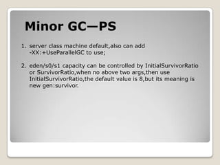 Minor GC—PSserver class machine default,also can add -XX:+UseParallelGC to use;eden/s0/s1 capacity can be controlled by InitialSurvivorRatioor SurvivorRatio,when no above two args,then use InitialSurvivorRatio,the default value is 8,but its meaning isnew gen:survivor.