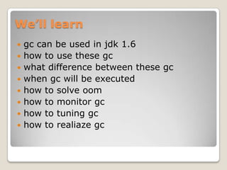 We’ll learngc can be used in jdk 1.6how to use these gcwhat difference between these gcwhen gc will be executedhow to solve oomhow to monitor gchow to tuning gchow to realiazegc