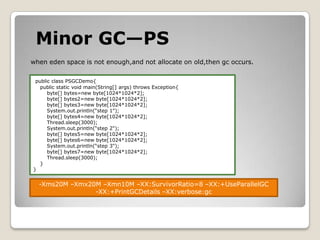Minor GC—PSwhen eden space is not enough,and not allocate on old,thengc occurs.public class PSGCDemo{    public static void main(String[] args) throws Exception{        byte[] bytes=new byte[1024*1024*2];        byte[] bytes2=new byte[1024*1024*2];        byte[] bytes3=new byte[1024*1024*2];System.out.println(“step 1");        byte[] bytes4=new byte[1024*1024*2];Thread.sleep(3000);System.out.println(“step 2");        byte[] bytes5=new byte[1024*1024*2];        byte[] bytes6=new byte[1024*1024*2];System.out.println(“step 3");        byte[] bytes7=new byte[1024*1024*2];Thread.sleep(3000);        }}-Xms20M –Xmx20M –Xmn10M –XX:SurvivorRatio=8 –XX:+UseParallelGC-XX:+PrintGCDetails –XX:verbose:gc