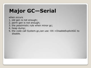 Major GC—Serialwhen occurs1. old genis not enough;2. perm gen is not enough;3. the pessimistic rule when minor gc;4. heap dump;5. the code call System.gc,can use -XX:+DisableExplicitGC to    disable.