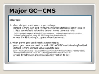 Major GC—CMSoccur rule1. when old gen used reach a percentage;default is 92%,can add PrintCMSInitiationStatistics(cann’t use in 1.5)to see default value,the default value caculate rule: ((100 - MinHeapFreeRatio) +(double)(CMSTriggerRatio * MinHeapFreeRatio) / 100.0)/ 100.0;MinHeapFreeRatiodefault value: 40   CMSTriggerRatiodefault value: 80or use CMSInitiatingOccupancyFraction to set;2. when perm gen used reach a percentage;     perm gen use cms need to add: -XX:+CMSClassUnloadingEnableddefault is 92%,default value caculate rule:((100 - MinHeapFreeRatio) +(double)(CMSTriggerPermRatio* MinHeapFreeRatio) / 100.0)/ 100.0;MinHeapFreeRatiodefault value:40    CMSTriggerPermRatiodefault value: 80 or use CMSInitiatingPermOccupancyFractionto set;
